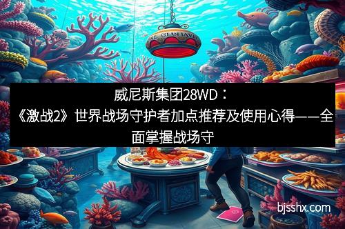 威尼斯集团28WD：《激战2》世界战场守护者加点推荐及使用心得——全面掌握战场守护力量