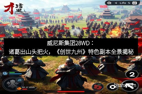 威尼斯集团28WD：诸葛出山头把火，《创世九州》特色副本全景揭秘